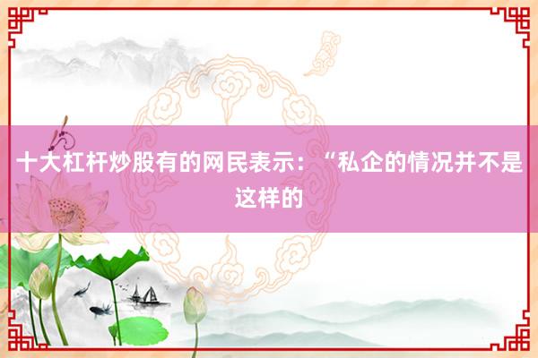 十大杠杆炒股有的网民表示：“私企的情况并不是这样的
