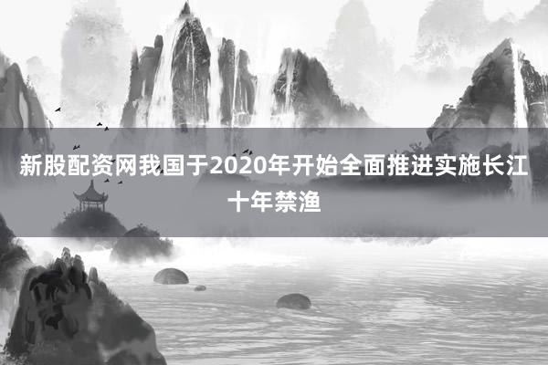 新股配资网我国于2020年开始全面推进实施长江十年禁渔