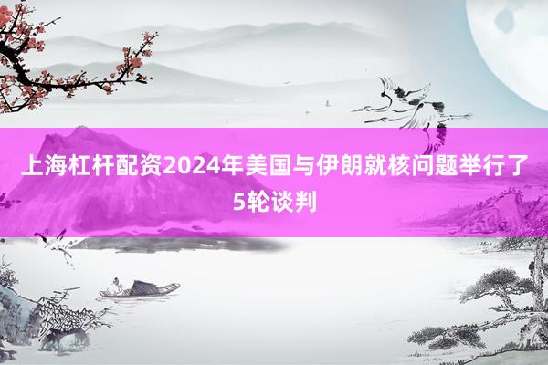 上海杠杆配资2024年美国与伊朗就核问题举行了5轮谈判