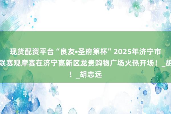 现货配资平台“良友•圣府第杯”2025年济宁市美食联赛观摩赛在济宁高新区龙贵购物广场火热开场！_胡志远
