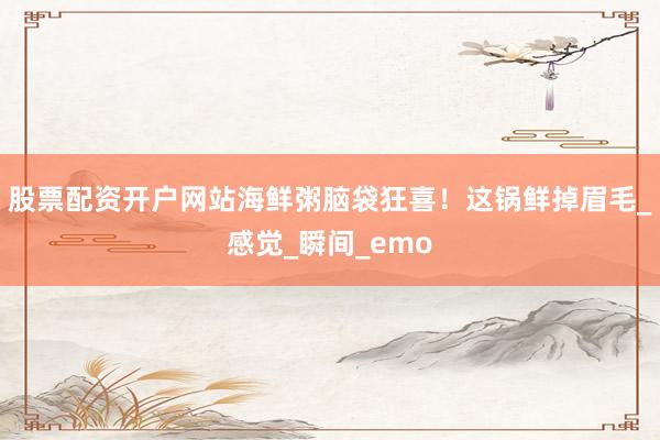股票配资开户网站海鲜粥脑袋狂喜！这锅鲜掉眉毛_感觉_瞬间_emo