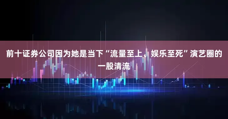前十证券公司因为她是当下“流量至上、娱乐至死”演艺圈的一股清流