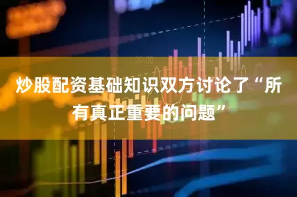 炒股配资基础知识双方讨论了“所有真正重要的问题”