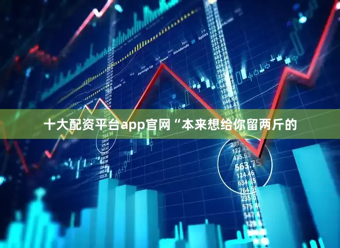十大配资平台app官网“本来想给你留两斤的