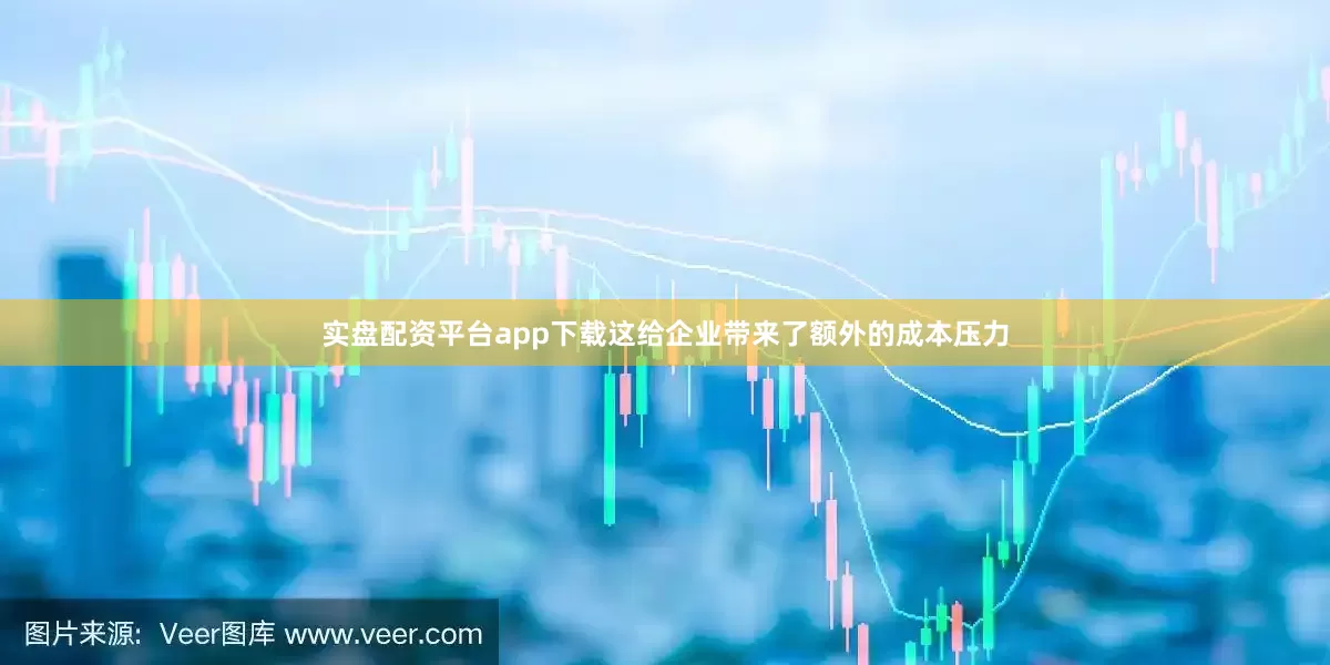 实盘配资平台app下载这给企业带来了额外的成本压力