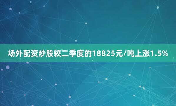 场外配资炒股较二季度的18825元/吨上涨1.5%
