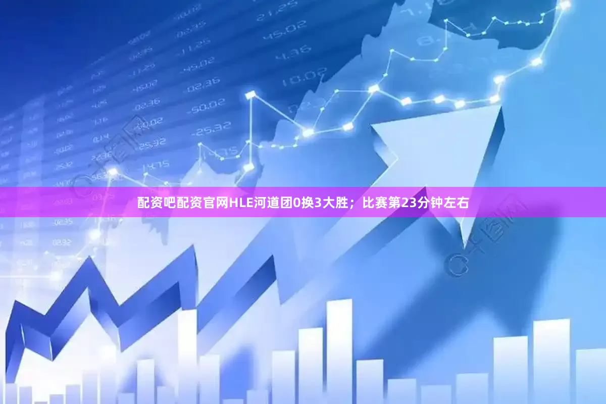 配资吧配资官网HLE河道团0换3大胜；比赛第23分钟左右