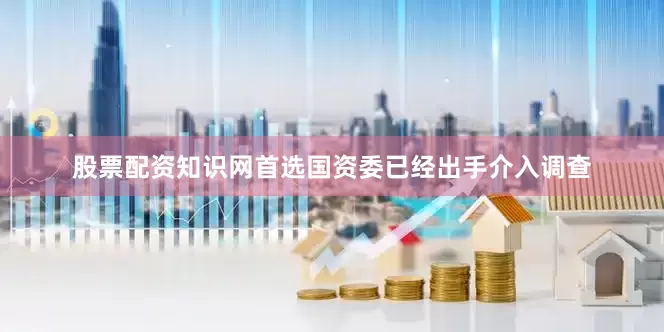 股票配资知识网首选国资委已经出手介入调查